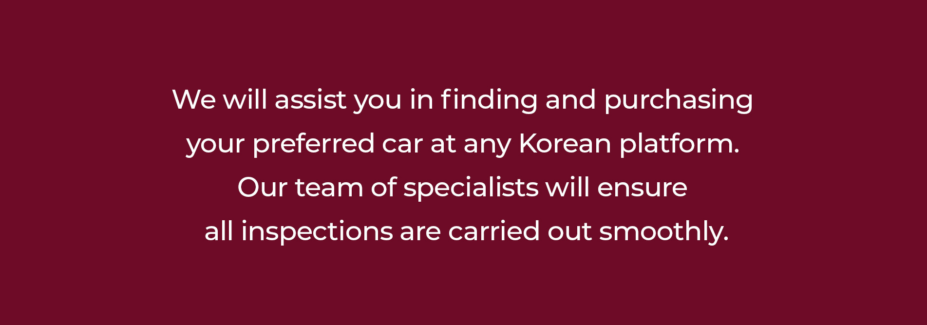 We will assist you in finding and purchasing your preferred car at any Korean platform. Our team of specialists will ensure all inspections are carried out smoothly.